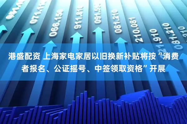 港盛配资 上海家电家居以旧换新补贴将按“消费者报名、公证摇号、中签领取资格”开展