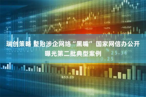 瑞创策略 整治涉企网络“黑嘴” 国家网信办公开曝光第二批典型案例