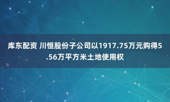 库东配资 川恒股份子公司以1917.75万元购得5.56万平方米土地使用权