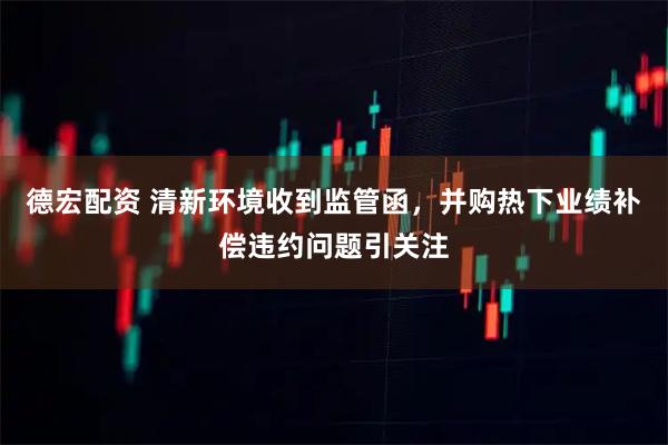德宏配资 清新环境收到监管函，并购热下业绩补偿违约问题引关注