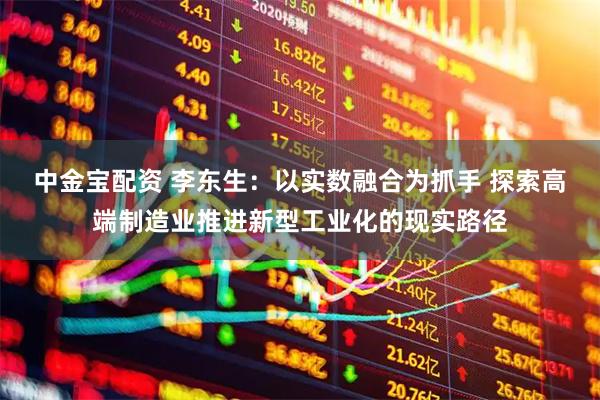 中金宝配资 李东生：以实数融合为抓手 探索高端制造业推进新型工业化的现实路径
