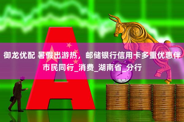 御龙优配 暑假出游热，邮储银行信用卡多重优惠伴市民同行_消费_湖南省_分行