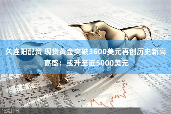 久连阳配资 现货黄金突破3600美元再创历史新高 高盛：或升至近5000美元