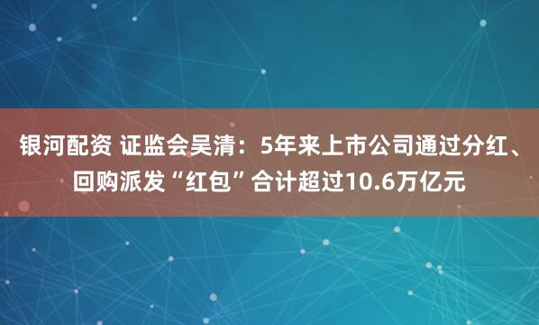 银河配资 证监会吴清：5年来上市公司通过分红、回购派发“红包”合计超过10.6万亿元