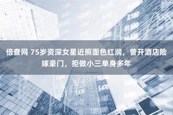 倍查网 75岁资深女星近照面色红润，曾开酒店险嫁豪门，拒做小三单身多年