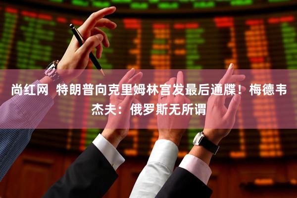 尚红网  特朗普向克里姆林宫发最后通牒！梅德韦杰夫：俄罗斯无所谓