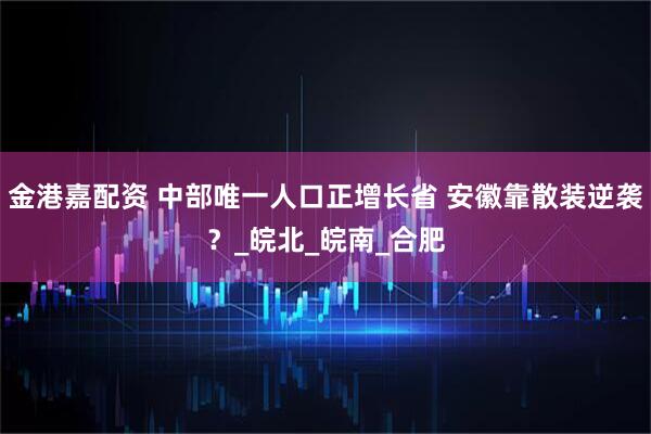 金港嘉配资 中部唯一人口正增长省 安徽靠散装逆袭?_皖北_皖南_合肥