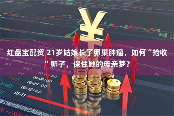 红盘宝配资 21岁姑娘长了卵巢肿瘤，如何“抢收”卵子，保住她的母亲梦？