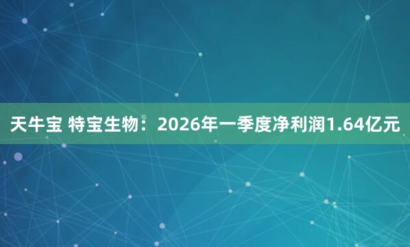 天牛宝 特宝生物：2026年一季度净利润1.64亿元