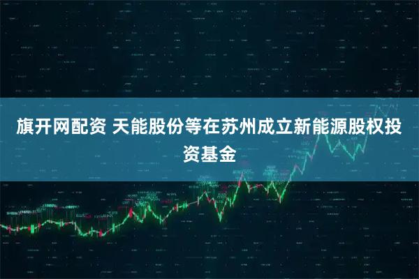 旗开网配资 天能股份等在苏州成立新能源股权投资基金
